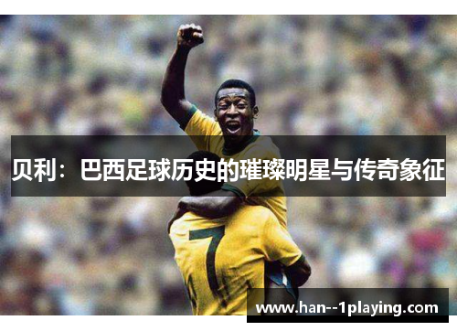 贝利：巴西足球历史的璀璨明星与传奇象征