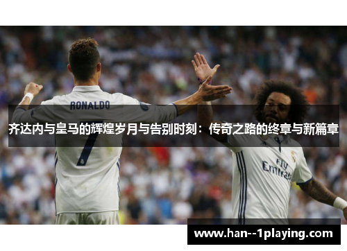 齐达内与皇马的辉煌岁月与告别时刻：传奇之路的终章与新篇章