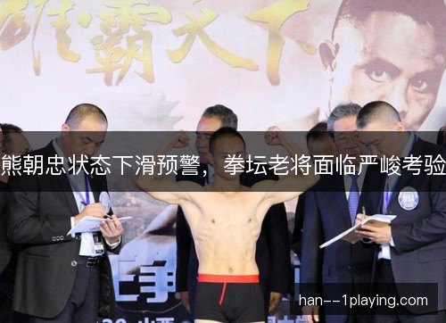 熊朝忠状态下滑预警，拳坛老将面临严峻考验